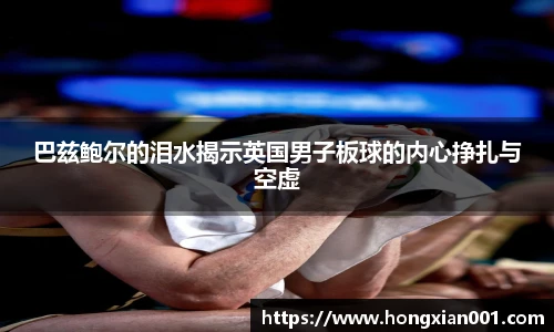 三亿体育巴兹鲍尔的泪水揭示英国男子板球的内心挣扎与空虚